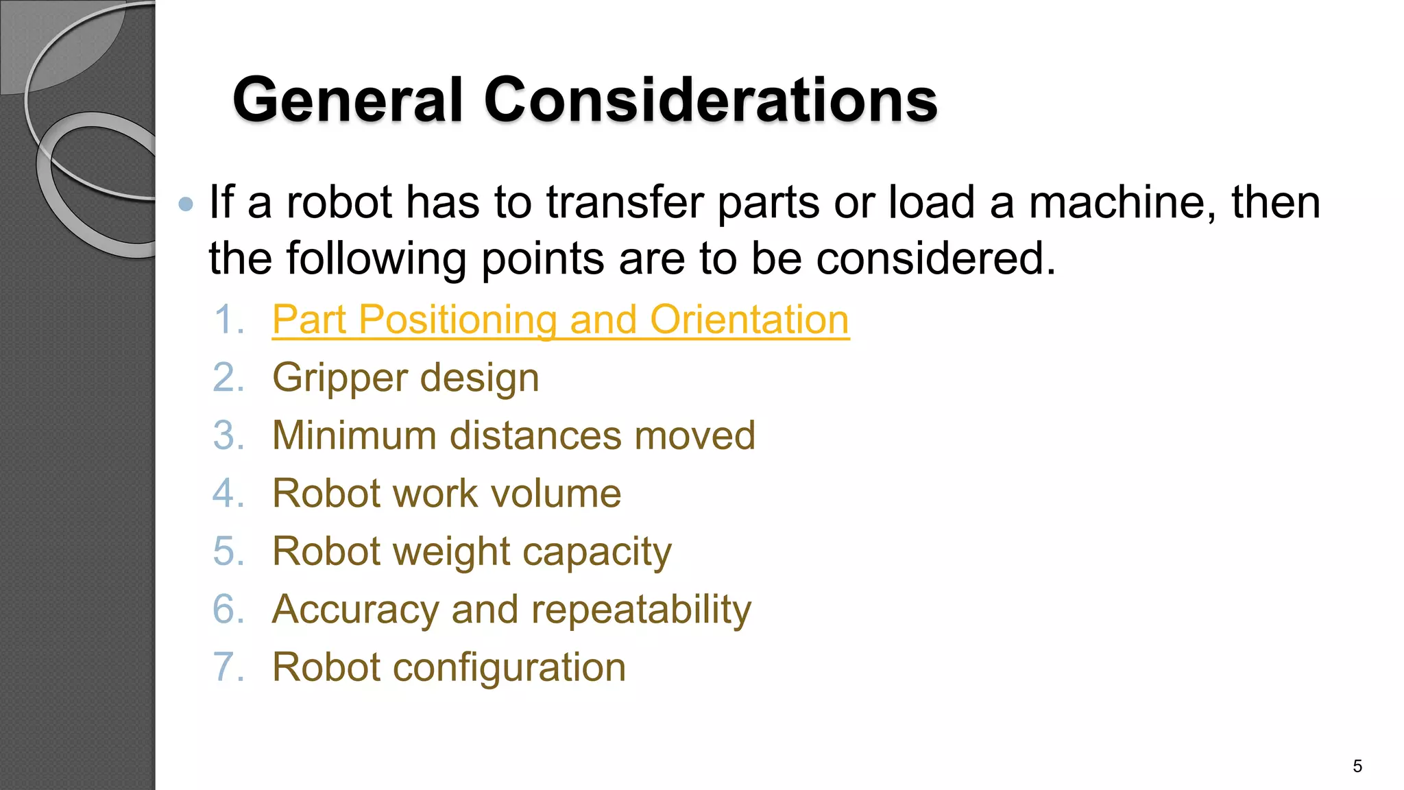 General Considerations
 If a robot has to transfer parts or load a machine, then
the following points are to be considered.
1. Part Positioning and Orientation
2. Gripper design
3. Minimum distances moved
4. Robot work volume
5. Robot weight capacity
6. Accuracy and repeatability
7. Robot configuration
5
 
