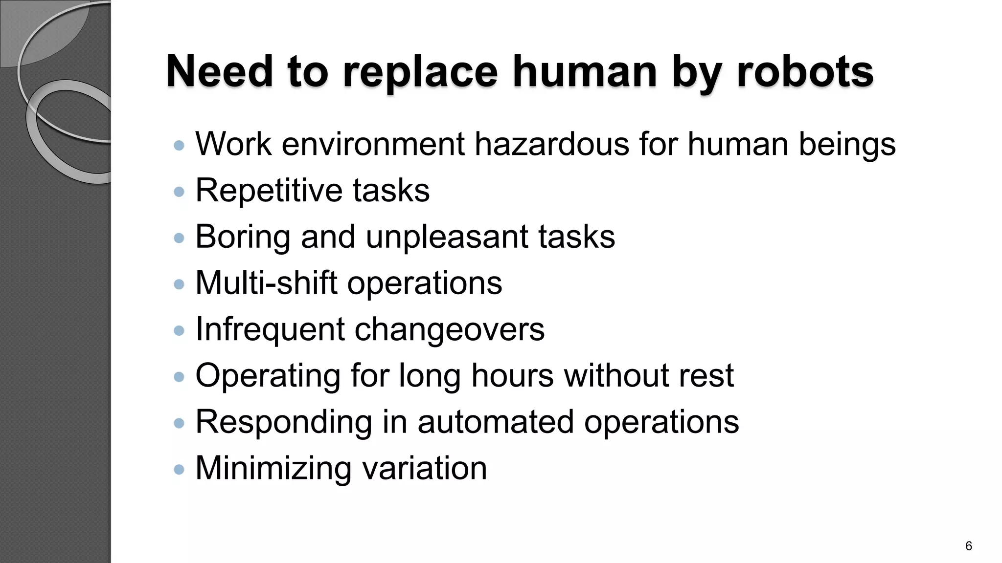 Need to replace human by robots
 Work environment hazardous for human beings
 Repetitive tasks
 Boring and unpleasant tasks
 Multi-shift operations
 Infrequent changeovers
 Operating for long hours without rest
 Responding in automated operations
 Minimizing variation
6
 