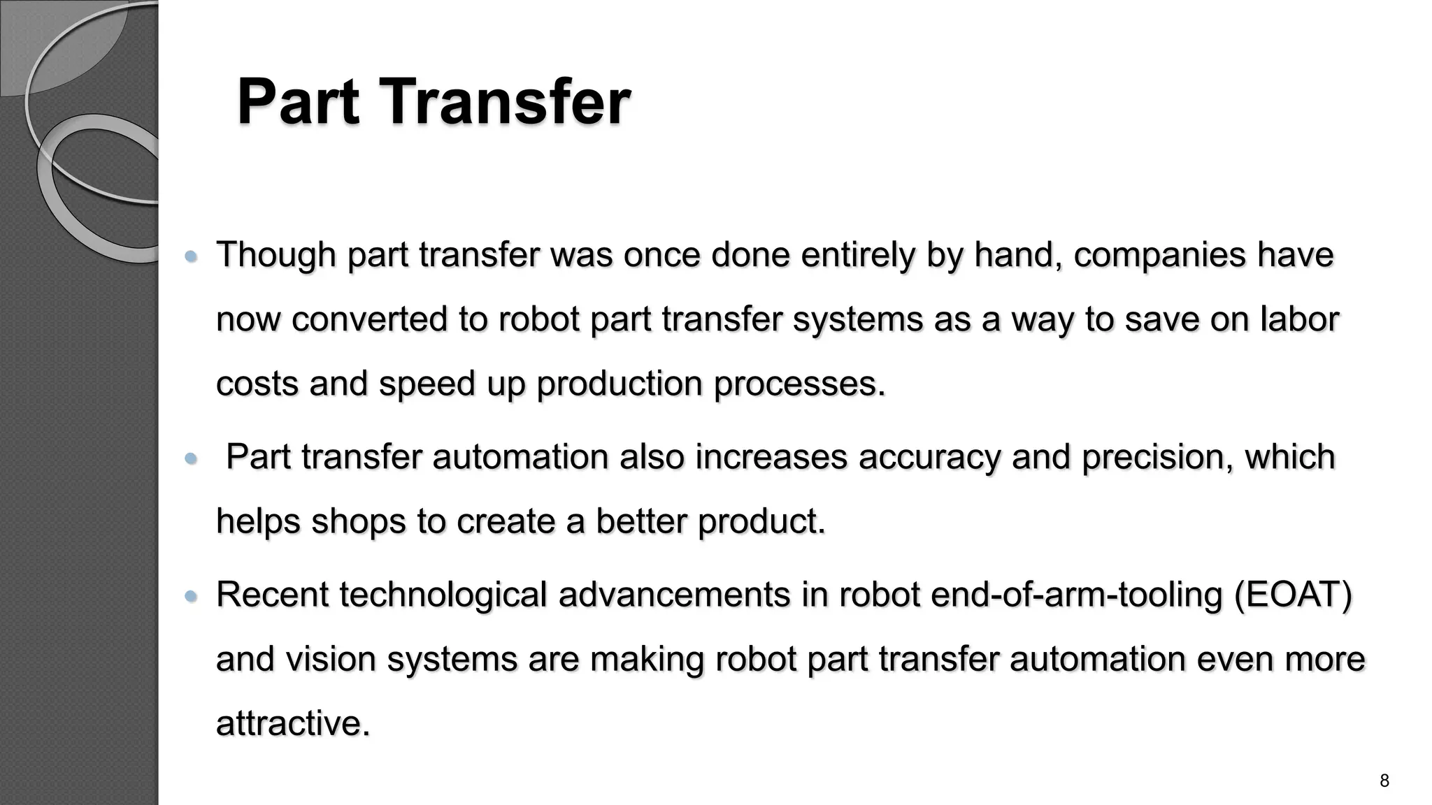 Part Transfer
 Though part transfer was once done entirely by hand, companies have
now converted to robot part transfer systems as a way to save on labor
costs and speed up production processes.
 Part transfer automation also increases accuracy and precision, which
helps shops to create a better product.
 Recent technological advancements in robot end-of-arm-tooling (EOAT)
and vision systems are making robot part transfer automation even more
attractive.
8
 
