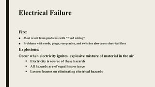Electrical Failure
Fire:
■ Most result from problems with "fixed wiring”
■ Problems with cords, plugs, receptacles, and switches also cause electrical fires
Explosions:
Occur when electricity ignites explosive mixture of material in the air
 Electricity is source of these hazards
 All hazards are of equal importance
 Lesson focuses on eliminating electrical hazards
 
