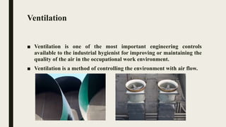 Ventilation
■ Ventilation is one of the most important engineering controls
available to the industrial hygienist for improving or maintaining the
quality of the air in the occupational work environment.
■ Ventilation is a method of controlling the environment with air flow.
 