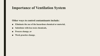 Importance of Ventilation System
Other ways to control contaminants include:
■ Eliminate the use of the hazardous chemical or material,
■ Substitute with less toxic chemicals,
■ Process change, or
■ Work practice change.
 