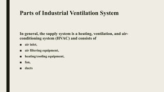 Parts of Industrial Ventilation System
In general, the supply system is a heating, ventilation, and air-
conditioning system (HVAC) and consists of
■ air inlet,
■ air filtering equipment,
■ heating/cooling equipment,
■ fan,
■ ducts
 