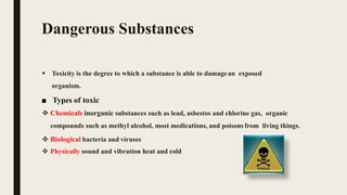 Dangerous Substances
 Toxicity is the degree to which a substance is able to damagean exposed
organism.
■ Types of toxic
 Chemicals inorganic substances such as lead, asbestos and chlorine gas, organic
compounds such as methyl alcohol, most medications, and poisonsfrom living things.
 Biological bacteria and viruses
 Physically sound and vibration heat and cold
 
