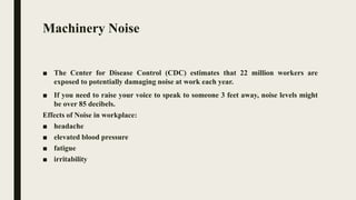 Machinery Noise
■ The Center for Disease Control (CDC) estimates that 22 million workers are
exposed to potentially damaging noise at work each year.
■ If you need to raise your voice to speak to someone 3 feet away, noise levels might
be over 85 decibels.
Effects of Noise in workplace:
■ headache
■ elevated blood pressure
■ fatigue
■ irritability
 