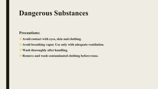 Dangerous Substances
Precautions:
Avoid contact with eyes, skin and clothing.
Avoid breathing vapor. Use only with adequate ventilation.
Wash thoroughly afterhandling.
Remove and wash contaminated clothing before reuse.
 