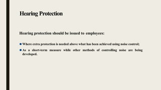 Hearing Protection
Hearing protection should be issued to employees:
 Where extra protection is needed above what has been achieved using noise control;
 As a short-term measure while other methods of controlling noise are being
developed.
 