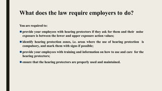 What does the law require employers to do?
You are required to:
 provide your employees with hearing protectors if they ask for them and their noise
exposure is between the lower and upper exposure action values;
 identify hearing protection zones, i.e. areas where the use of hearing protection is
compulsory, and mark them with signs if possible;
 provide your employees with training and information on how to use and care for the
hearing protectors;
 ensure that the hearing protectors are properly used and maintained.
 