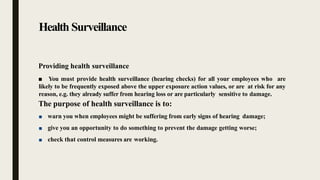 Health Surveillance
Providing health surveillance
■ You must provide health surveillance (hearing checks) for all your employees who are
likely to be frequently exposed above the upper exposure action values, or are at risk for any
reason, e.g. they already suffer from hearing loss or are particularly sensitive to damage.
The purpose of health surveillance is to:
■ warn you when employees might be suffering from early signs of hearing damage;
■ give you an opportunity to do something to prevent the damage getting worse;
■ check that control measures are working.
 