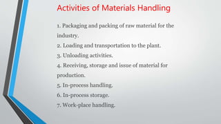 Activities of Materials Handling
1. Packaging and packing of raw material for the
industry.
2. Loading and transportation to the plant.
3. Unloading activities.
4. Receiving, storage and issue of material for
production.
5. In-process handling.
6. In-process storage.
7. Work-place handling.
 
