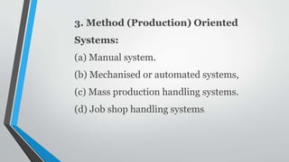 3. Method (Production) Oriented
Systems:
(a) Manual system.
(b) Mechanised or automated systems,
(c) Mass production handling systems.
(d) Job shop handling systems.
 