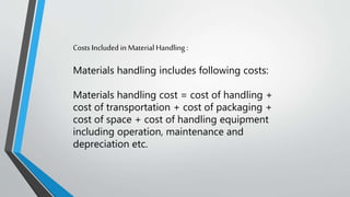 Costs Included in Material Handling :
Materials handling includes following costs:
Materials handling cost = cost of handling +
cost of transportation + cost of packaging +
cost of space + cost of handling equipment
including operation, maintenance and
depreciation etc.
 