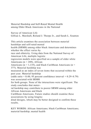 Material Hardship and Self-Rated Mental Health
among Older Black Americans in the National
Survey of American Life
Gillian L. Marshall, Roland J. Thorpe Jr., and Sarah L. Szanton
This article examines the association between material
hardships and self-rated mental
health (SRMH) among older black Americans and determines
whether the effect varies by
race and ethnicity. Using data from the National Survey of
American Life, multiple logistic
regression models were specified on a sample of older white
Americans (n = 289), African
Americans (n = 1,135), and black Caribbean Americans (n =
377). Material hardship was
measured as an index of seven items that occurred within the
past year. Material hardship
(odds ratio = 0.48; 95 percent confidence interval = 0.29–0.79)
was associated with SRMH
for both groups. None of the interactions were significant. The
study concludes that mater-
ial hardship may contribute to poorer SRMH among older
African Americans and black
Caribbean Americans. Future studies should examine these
associations by using longitu-
dinal designs, which may be better designed to confirm these
results.
KEY WORDS: African Americans; black Caribbean Americans;
material hardship; mental health
 