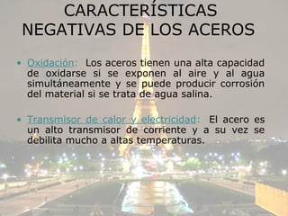 CARACTERÍSTICAS
 NEGATIVAS DE LOS ACEROS
• Oxidación: Los aceros tienen una alta capacidad
  de oxidarse si se exponen al aire y al agua
  simultáneamente y se puede producir corrosión
  del material si se trata de agua salina.

• Transmisor de calor y electricidad: El acero es
  un alto transmisor de corriente y a su vez se
  debilita mucho a altas temperaturas.
 