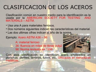 CLASIFICACION DE LOS ACEROS
Clasificación común en nuestro medio para la identificación es la
usada por la AMERICAN SOCIETY FOR TESTING AND
MATERIALS – ASTM.
• Usa una A para materiales ferrosos.
• Dos números siguientes indican las características del material.
• Las dos ultimas cifras indican el año de la norma.
Ejemplo: Acero ASTM A36 – 96
       A: material ferroso
       36: fluencia en miles de libras pulg2
       96: Norma revisada en 1996
Con esta clasificación se identifican acero empleados en
planchas, perfiles, laminas, tubos, etc. Utilizados en estructuras
metálicas.
 