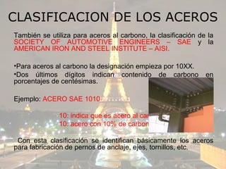CLASIFICACION DE LOS ACEROS
También se utiliza para aceros al carbono, la clasificación de la
SOCIETY OF AUTOMOTIVE ENGINEERS – SAE y la
AMERICAN IRON AND STEEL INSTITUTE – AISI.

•Para aceros al carbono la designación empieza por 10XX.
•Dos últimos dígitos indican contenido de carbono             en
porcentajes de centésimas.

Ejemplo: ACERO SAE 1010

              10: indica que es acero al carbono
              10: acero con 10% de carbono

 Con esta clasificación se identifican básicamente los aceros
para fabricación de pernos de anclaje, ejes, tornillos, etc.
 