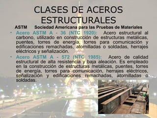 CLASES DE ACEROS
           ESTRUCTURALES
  ASTM    Sociedad Americana para las Pruebas de Materiales
• Acero ASTM A - 36 (NTC 1920): Acero estructural al
  carbono, utilizado en construcción de estructuras metálicas,
  puentes, torres de energía, torres para comunicación y
  edificaciones remachadas, atornilladas o soldadas, herrajes
  eléctricos y señalización.
• Acero ASTM A - 572 (NTC 1985): Acero de calidad
  estructural de alta resistencia y baja aleación. Es empleado
  en la construcción de estructuras metálicas, puentes, torres
  de energía, torres para comunicación, herrajes eléctricos,
  señalización y edificaciones remachadas, atornilladas o
  soldadas.
 