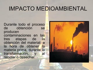 IMPACTO MEDIOAMBIENTAL

Durante todo el proceso
de       obtención     se
producen
contaminaciones en las
tres    etapas    de    la
obtención del material: a
la hora de obtener la
materia prima, durante la
transformación,    y    al
reciclar o desechar.
 