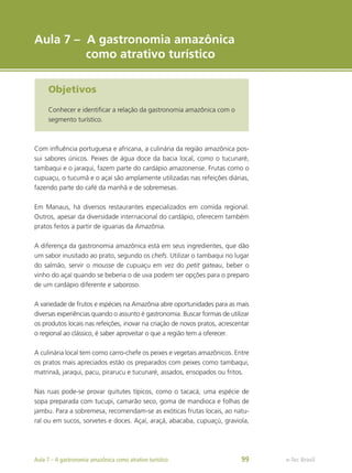 e-Tec Brasil
Objetivos
Conhecer e identificar a relação da gastronomia amazônica com o
segmento turístico.
Aula 7 – A gastronomia amazônica
como atrativo turístico
Com influência portuguesa e africana, a culinária da região amazônica pos-
sui sabores únicos. Peixes de água doce da bacia local, como o tucunaré,
tambaqui e o jaraqui, fazem parte do cardápio amazonense. Frutas como o
cupuaçu, o tucumã e o açaí são amplamente utilizadas nas refeições diárias,
fazendo parte do café da manhã e de sobremesas.
Em Manaus, há diversos restaurantes especializados em comida regional.
Outros, apesar da diversidade internacional do cardápio, oferecem também
pratos feitos a partir de iguarias da Amazônia.
A diferença da gastronomia amazônica está em seus ingredientes, que dão
um sabor inusitado ao prato, segundo os chefs. Utilizar o tambaqui no lugar
do salmão, servir o mousse de cupuaçu em vez do petit gateau, beber o
vinho do açaí quando se beberia o de uva podem ser opções para o preparo
de um cardápio diferente e saboroso.
A variedade de frutos e espécies na Amazônia abre oportunidades para as mais
diversas experiências quando o assunto é gastronomia. Buscar formas de utilizar
os produtos locais nas refeições, inovar na criação de novos pratos, acrescentar
o regional ao clássico, é saber aproveitar o que a região tem a oferecer.
A culinária local tem como carro-chefe os peixes e vegetais amazônicos. Entre
os pratos mais apreciados estão os preparados com peixes como tambaqui,
matrinxã, jaraqui, pacu, pirarucu e tucunaré, assados, ensopados ou fritos.
Nas ruas pode-se provar quitutes típicos, como o tacacá, uma espécie de
sopa preparada com tucupi, camarão seco, goma de mandioca e folhas de
jambu. Para a sobremesa, recomendam-se as exóticas frutas locais, ao natu-
ral ou em sucos, sorvetes e doces. Açaí, araçá, abacaba, cupuaçú, graviola,
e-Tec Brasil
Aula 7 – A gastronomia amazônica como atrativo turístico 99
 
