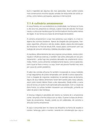 buriti e taperebá são algumas das mais apreciadas. Quem preferir pratos
mais convencionais encontra opções variadas de restaurantes de outras co-
zinhas, como italiana, portuguesa, japonesa e internacional.
7.1 A culinária amazonense
A nossa floresta, em sua exuberância ou simplicidade, nos fornece os frutos
e, dos seus rios, pequenos ou colossais, o peixe nosso de cada dia. Foi lá que
nasceu a cultura da mandioca que foi transformada em farinha pelos nativos
da região. A raiz tornou-se a base da alimentação do brasileiro.
A culinária amazonense é a que mais preservou suas origens, é a mais in-
dígena das cozinhas brasileiras. Apesar da chegada dos portugueses, fran-
ceses, espanhóis, africanos e até dos árabes, desde a época da colonização
do Amazonas no final do século XVII, nossos povos continuaram com sua
tradição de consumir alimentos e bebidas da própria região.
A mandioca, diferentemente dos seus originais consumidores, resistiu à dizi-
mação e influências externas, e também não sofreu alterações em seu pro-
cessamento – ainda hoje seus produtos derivados são amplamente consu-
midos. Porém, outros alimentos verdadeiramente típicos, como o peixe-boi,
com o qual se fazia a mixira, e a caça, foram aos poucos ficando mais raros
por causa do caráter predatório.
O sabor das comidas africanas foi também incorporado às nossas tradições
e hoje degustamos de pratos temperados com dendê e outras especiarias.
Com a chegada de migrantes nordestinos no período áureo da borracha,
alguns de seus hábitos alimentares foram bem-aceitos pelo nosso caboclo,
assim como nossos hábitos foram a eles repassados. Desde então, a carne
seca se tornou um prato muito apreciado pela população. Com a criação da
Zona Franca, os sulistas também trouxeram sua contribuição, juntando ao
sabor do peixe o das hortaliças.
A herança indígena é percebida até mesmo na maneira de o amazonense
comer: lançando a farinha à boca com as mãos. O peixe é a base da alimen-
tação do amazonense. Assado, cozido ou em caldeiradas, ele constitui a
alma da cozinha amazonense.
A caça é consumida bem no interior da Amazônia na forma de assados e
cozidos: tartaruga, pato e marreco. Levando em consideração que caça a
Alimentos e Bebidas
e-Tec Brasil 100
 