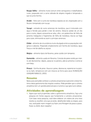 Roupa Velha – alimento muito comum entre seringueiros e trabalhadores
rurais, preparada com a carne sobrada de véspera migada e temperada a
que se junta farinha.
Arubé – feito com o sumo da mandioca exposta ao sol, engrossado com a
fécula e temperado com tucupi.
Tucupi – extraído do sumo venenoso da mandioca, que é misturado com
água e fervido para perder o teor do veneno. Deixa-se azedar de um dia
para o outro, depois acrescenta-se salsa, alho, uns pedacinhos de folha de
pimenta malagueta e fragmentos de folha de mandioca; leva-se ao fogo
para cozer, eliminando-se assim o princípio venenoso.
Chibé – alimento de circunstância muito divulgado entre as populações indí-
genas e caboclas. Preparado simplesmente com farinha de mandioca, água
fresca e mel de abelha ou açúcar.
Mojica – alimento típico de Roraima, peixe cozido com temperos.
Damorida – alimento usado em Roraima. Consiste de peixe cozido por intei-
ro até desmanchar; depois, passa-se na peneira, põe-se pimenta e come-se
com beiju.
Piracuí – farinha de peixe. Assa-se o peixe, desossa-se, espreme-se na pren-
sa ou tipiti, tempera-se com sal e leva-se ao forno para secar (FUNDAÇÃO
JOAQUIM NABUCO, 2003).
Resumo
Nesta aula você pôde conhecer a culinária amazonense e percorrer o breve his-
tórico desta gastronomia tão singular e exótica. Pôde perceber que a culinária
amazônica tem um grande potencial para o turismo e que gera lucro valioso.
Atividades de aprendizagem
1.	 Agora que você já aprendeu sobre a gastronomia amazônica, faça uma
pesquisa em fontes seguras que fundamente a culinária amazonense.
Com base nessa pesquisa, você deve elaborar um roteiro de uma nova
receita ou escolher uma que já existe, detalhando todas as etapas; para
isso, você pode inserir imagens ou fazer uma filmagem do passo a passo.
Poste no AVEA. Bom trabalho!
Alimentos e Bebidas
e-Tec Brasil 102
 