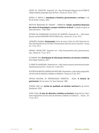 GRUPO DE COQUETÉIS. Disponível em: http://drinksexpert.blogspot.com.br/2008/10/
cobblers-bebidas-preparadas-base-de.html>.Acesso em: 28 jun. 2012.
INGRAH, H.; MEDLIK, S. Introdução à hotelaria, gerenciamento e serviços. 4. ed.
Rio de Janeiro: Campus, 2002.
INSTITUTO BRASILEIRO DE TURISMO – EMBRATUR. Estudo econômico-financeiro
dos meios de hospedagem e parques temáticos no Brasil. Fundação de Apoio ao
Desenvolvimento – FADE 2000.
HISTORIA DA HUMANIDADE EM BUSCA DE ALIMENTO. Disponível em: < http://www.
docstoc.com/docs/30934487/Hist%C3%B3ria-da>.Acesso em: 27 jun. 2012.
LEONARDO, Rodolpho. Restaurantes: teoria de serviço. Diário do Chef. Disponível em:
http://diariodochef.com.br/2010/04/15/restaurantes-teoria-de-servico-conceito/>. Acesso
em: 12 jun. 2012.
MANAUS ONLINE.COM. Disponível em: <http://manausonline.com/t_pontosturisticos.
asp>.Acesso em: 12 jun. 2012.
O’CONNOR, Peter. Distribuição de informação eletrônica em turismo e hotelaria.
Porto Alegre: Bookman, 2001.
O SABOR DO AMAZONAS. Disponível em: <http://www.sumauma.net/amazonian/sabor/
sabordoamazonas.html>.Acesso em: 3 maio 2012.
OSETORDEALIMENTOSEBEBIDASNAHOTELARIA.Disponívelem:<http://www.artigosonline.
com.br/o-setor-de-alimentos-e-bebidas-na-hotelaria/>.Acesso em 27 jun. 2012.
SERVIÇO NACIONAL DE APRENDIZAGEM COMERCIAL - SENAC. A história da
gastronomia. Rio de Janeiro: Ed. Senac Nacional, 1998.
TEIXEIRA, Elder Lins. Gestão de qualidade em destinos turísticos.Rio de Janeiro:
Qualitymark, 2002.
VIANA, Thalita. O setor de alimentos e bebidas na hotelaria. Disponível em: http://
www.artigosonline.com.br/o-setor-de-alimentos-e-bebidas-na-hotelaria/>. Acesso em:
11 jun. 2012.
Alimentos e Bebidas
e-Tec Brasil 104
 