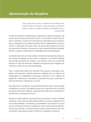 e-Tec Brasil
11
Apresentação da disciplina
“Para a geração de um produto, a empresa retira da sociedade insumos
(materiais, energia e informação) e, através de processos, os transforma
em bens e serviços com o objetivo de atender às necessidades humanas.”
Geraldo Castelli
O setor de alimentos e bebidas passa a cada dia por diversas mudanças, seja
nas inúmeras maneiras de atender, de servir, como também na forma de pre-
parar os alimentos, sempre com novas técnicas e descobertas que contribuem
para a realização de um casamento perfeito entre a qualidade do serviço for-
necido e a demanda. Este setor surgiu não apenas para assegurar os lucros
aos empresários hoteleiros, mas como um setor imprescindível para satisfazer,
atender e superar as expectativas e necessidades dos clientes/hóspedes.
A atividade deste setor envolve desde o atendimento pessoal até proporcio-
nar o prazer de saborear um bom prato e a degustar uma excelente bebida,
seja ao lado da família, dos amigos, ou de pessoas novas que se pretende
conhecer. O Setor de Alimentos e Bebidas é responsável pela chegada, per-
manência e volta de novos clientes/hóspedes.
Para a criação deste caderno foi utilizado muito requinte, dedicação e qua-
lidade, contemplando a disciplina Alimento e Bebidas do Curso Técnico em
Hospedagem na modalidade de educação a distância, com o objetivo de
apresentar fundamentos, orientações e procedimentos que caracterizam o
Setor de Alimentos e Bebidas de um hotel.
Para direcioná-lo, estudante e futuro profissional desta área, iremos estudar
e estabelecer conceitos, abrangência da estrutura organizacional e funcional
da área de Alimentos e Bebidas, analisando profundamente a qualidade no
atendimento e prestação de serviços.
No decorrer deste caderno iremos aprimorar os conceitos e indicar atividades
avaliativas, sendo algumas delas desenvolvidas em grupos obedecendo às
suas particularidades e atendendo à complexidade. Esta temática traz para
você um excelente crescimento acadêmico, assim como a boa formação pro-
fissional que abrange o exaustivo estudo e amplo conhecimento neste setor
da hotelaria, destacando sempre o diferencial, qualidade e excelência.
 