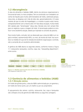 1.2 Abrangência
A área de alimentos e bebidas (A&B), dentro da estrutura organizacional e
funcional do hotel, é a mais complexa. Tem se constituído num verdadeiro cal-
canhar de Aquiles para muitos administradores de hotéis, sobretudo porque,
nessa área, as despesas com mão de obra são, aproximadamente, 2,5 vezes
maiores do que no setor de hospedagem, e a receita é quatro vezes menor,
comparativamente com o mesmo setor. Em face dessa situação, muitos hotéis
têm optado pela “terceirização” dessa área. Decisão esta nem sempre feliz
para os negócios e para a imagem do hotel. A terceirização poderá se cons-
tituir numa excelente solução, desde que inspirada no conceito de parceria.
Para muitos hotéis, contudo, tem-se observado que a área de A&B é um ne-
gócio rentável, representando 40%, ou mais, da receita do hotel. Isso acon-
tece na medida em que ela for dotada de excelente organização e controle,
sob o comando de um excelente administrador.
A gerência de A&B abarca os seguintes setores, conforme mostra a Figura
1.1: restaurante, banquetes, cozinha, copa, bar, ”stewarding department”,
entre outros.
Gerência Geral
Restaurante Banquetes Cozinha Copa Bar Stewarding
Gerência de A e B
Figura 1.1: Modelo estrutural da área de alimentos e bebidas
Fonte:Adaptado de Castelli (2001, p. 294)
1.3 Gerência de alimentos e bebidas (A&B)
1.3.1 Direção única
Em hotéis de grande porte, a área de A&B é administrada por um gerente e,
em hotéis de menor porte, por um maître ou por seu proprietário.
O agrupamento dos setores: cozinha, restaurante, bar, copa e banquetes
sob a direção única do gerente de A&B oferece as seguintes vantagens:
Acesse http://www.
artigosonline.com.br/o-setor-
de-alimentos-e-bebidas-na-
hotelaria/
Stewarding
Diretor; organizador; gerente;
comissário de bordo.
e-Tec Brasil
Aula 1 – Alimentos e bebidas 17
 
