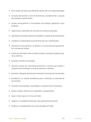 •	 emitir ordens de serviço aos diferentes setores sob a sua responsabilidade;
•	 consultar diariamente o Livro de Ocorrências, providenciando a solução
dos problemas apresentados;
•	 atender eventualmente a fornecedores que desejam apresentar novos
produtos;
•	 supervisionar e participar do inventário de materiais estocados;
•	 supervisionar as escalas semanais de trabalho e o esquema de revezamento;
•	 coordenar a programação anual de férias dos seus subordinados;
•	 assessorar no recrutamento, na seleção e no treinamento do pessoal afe-
to à sua área de mando;
•	 manter-se informado sobre as determinações emanadas da gerência ge-
ral ou diretoria;
•	 promover reuniões de avaliação;
•	 requisitar serviços de manutenção preventiva e corretiva para móveis e
equipamentos localizados na área de alimentos e bebidas;
•	 promover o bloqueio de locais que necessitam de serviços de manutenção;
•	 providenciar ou solicitar providências para a admissão ou demissão de
funcionários;
•	 controlar a pontualidade, assiduidade e o empenho dos funcionários;
•	 avaliar e propor melhorias em instalações e equipamentos;
•	 seguir e fazer seguir as normas do hotel;
•	 colaborar no estabelecimento das metas operacionais do hotel;
•	 colaborar no planejamento anual das atividades do hotel;
e-Tec Brasil
Aula 1 – Alimentos e bebidas 19
 
