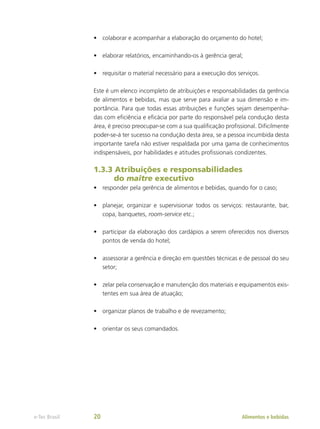 •	 colaborar e acompanhar a elaboração do orçamento do hotel;
•	 elaborar relatórios, encaminhando-os à gerência geral;
•	 requisitar o material necessário para a execução dos serviços.
Este é um elenco incompleto de atribuições e responsabilidades da gerência
de alimentos e bebidas, mas que serve para avaliar a sua dimensão e im-
portância. Para que todas essas atribuições e funções sejam desempenha-
das com eficiência e eficácia por parte do responsável pela condução desta
área, é preciso preocupar-se com a sua qualificação profissional. Dificilmente
poder-se-á ter sucesso na condução desta área, se a pessoa incumbida desta
importante tarefa não estiver respaldada por uma gama de conhecimentos
indispensáveis, por habilidades e atitudes profissionais condizentes.
1.3.3 Atribuições e responsabilidades
do maître executivo
•	 responder pela gerência de alimentos e bebidas, quando for o caso;
•	 planejar, organizar e supervisionar todos os serviços: restaurante, bar,
copa, banquetes, room-service etc.;
•	 participar da elaboração dos cardápios a serem oferecidos nos diversos
pontos de venda do hotel;
•	 assessorar a gerência e direção em questões técnicas e de pessoal do seu
setor;
•	 zelar pela conservação e manutenção dos materiais e equipamentos exis-
tentes em sua área de atuação;
•	 organizar planos de trabalho e de revezamento;
•	 orientar os seus comandados.
Alimentos e bebidas
e-Tec Brasil 20
 