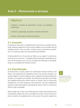 e-Tec Brasil
Aula 2 – Restaurante e serviços
Objetivos
Conhecer o conceito de restaurante e serviços, sua tipologia e
classificação.
Conhecer a organização, requisitos e conduta profissional.
Analisar o fator regras e técnicas de serviços.
2.1 Conceito
Considera-se restaurante o estabelecimento que fornece ao público alimen-
tação mediante pagamento. Esse conceito engloba os mais variados tipos de
estabelecimentos. Cada um deles, contudo, possui características específi-
cas, em função das quais são mais precisamente definidos.
O Decreto 84.910, de 15 de julho de 1980, em seu artigo 2° b, define res-
taurante de turismo como “o estabelecimento destinado à prestação de ser-
viços de alimentação e que, por suas condições de localização ou tipicidade,
possa ser considerado de interesse turístico”.
2.2 Classificação
Os restaurantes, em geral, podem ser classificados de várias maneiras. Uma
delas é a de agrupá-los por categorias do tipo: luxo, primeira categoria, se-
gunda categoria e terceira categoria. Essas categorias são representadas por
símbolos, como garfos, por exemplo. Tais símbolos são afixados nas entradas
dos estabelecimentos para melhor orientar os clientes. Para um restaurante
enquadrar-se numa das categorias, deve preencher uma boa variedade de
requisitos, todos eles focados na percepção do cliente. Afinal, é o cliente que
define e julga a qualidade.
Nada impede que se faça uma classificação dos restaurantes levando-se em
consideração variáveis tais como: tipicidade da cozinha, tipo de serviço pro-
posto, tamanho do estabelecimento, entre outras. No que diz respeito aos
Para conhecer o Decreto
84.910 na íntegra, acesse
http://www.jusbrasil.com.
br/legislacao/114684/
decreto-84910-80
e-Tec Brasil
Aula 2 – Restaurante e serviços 23
 