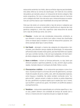 restaurantes existentes nos hotéis, deve-se enfatizar algumas peculiaridades.
Uma delas refere-se às normas de classificação. Um hotel de cinco estrelas
não poderá, por exemplo, possuir um restaurante de terceira categoria. Não
existe congruência. Por isso o restaurante sempre deve estar em harmonia
com a categoria do hotel. Isso não exclui que o restaurante possa se caracte-
rizar por cozinhas típicas e por modalidades de serviço bem definidas.
Visto que não existe um consenso sobre o tipo de serviço e categorias que
os restaurantes se encaixam, é preferível classificá-los em algumas das mais
genéricas categorias e, entre elas, especificar cada restaurante de acordo
com o tipo de comida que serve, tais como:
a)	 Pizzarias – muitas nem são consideradas restaurantes; entretanto, as
que oferecem o serviço ao cliente (com salão e mesas) são classificadas
como um desses tipos e recebem o nome de restaurante e pizzarias. Um
ótimo exemplo deste tipo é Catina Ghioto.
b)	 Fast foods – abrangem a maioria das categorias de restaurantes e lan-
chonetes, pois oferecem serviços rápidos de alimentação. Os restaurantes
self-services estão incluídos neste quesito, pois fast food refere-se à rapidez
com que a comida é servida, e não com que é preparada. Um bom exem-
plo desta categorias são Habib’s, McDonald’s, SubWay e entre outros.
c)	 Bares e similares – incluem as famosas petiscarias, ou seja, bares que
oferecem porções e aperitivos podendo, ou não, servirem alguns pratos
rápidos. Exemplo clássico é Cachaçaria do Dedé, Fellice e outros.
d)	 Churrascarias e rodízios – é um restaurante que prepara e serve chur-
rasco. O prato principal é o churrasco de carne de gado bovino, acompa-
nhado de assados de porco, ovelha, aves, além de preparados especiais,
como linguiça e medalhão. No rodízio também conhecido como “es-
peto-corrido”, garçons servem a todos os clientes os pratos disponíveis
da casa, geralmente no próprio espeto que é assado (por isso o nome),
que escolhem a parte de seu gosto. Há também um buffet de saladas e
acompanhamentos.
e)	 Temáticos – restaurantes especializados em culinárias específicas e, nes-
se caso, podem oferecer uma variedade de serviços de acordo com o
tema e a maneira de servir originárias do país ou região de origem.
Alimentos e Bebidas
e-Tec Brasil 24
 