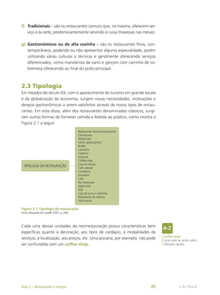 f)	 Tradicionais – são os restaurantes comuns que, na maioria, oferecem ser-
viço à la carte, predominantemente servindo à russa (travessas nas mesas).
g)	 Gastronômicos ou de alta cozinha – são os restaurantes finos, con-
temporâneos, podendo ou não apresentar alguma especialidade, porém
utilizando várias culturas e técnicas e geralmente oferecendo serviços
diferenciados, como manobrista de carro e garçom com carrinho de so-
bremesa oferecendo ao final do prato principal.
2.3 Tipologia
Em meados do século XX, com o aparecimento do turismo em grande escala
e da globalização da economia, surgem novas necessidades, motivações e
desejos gastronômicos a serem satisfeitos através de novos tipos de restau-
rantes. Em vista disso, além dos restaurantes denominados clássicos, surgi-
ram outras formas de fornecer comida e bebida ao público, como mostra a
Figura 2.1 a seguir.
Restaurante clássico/internacional
Churrascaria
Restoroute
Centro gastronômico
Buffet
Lancheria
Cafeteria
Snack-bar
Coffee-shop
Casa de massas
Café colonial
Confeiteria
Sorveteria
Café
Bar Americano
Night-club
Pub
Casa de sucos e vitaminas
Restaurante de empresa
Entre outros
TIPOLOGIA DA RESTAURAÇÃO
Figura 2.1: Tipologia da restauração
Fonte:Adaptado de Castelli (2001, p. 294)
Cada uma dessas unidades da neorrestauração possui características bem
específicas quanto à decoração, aos tipos de cardápio, à modalidades de
serviços, à localização, aos preços, etc. Uma pizzaria, por exemplo, não pode
ser confundida com um coffee-shop.
Coffee-shop
Local onde se vende café e
refeições rápidas.
e-Tec Brasil
Aula 2 – Restaurante e serviços 25
 