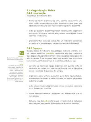 2.4 Organização física
2.4.1 Localização
A localização do restaurante deve:
•	 facilitar ao máximo a comunicação com a cozinha, o que permite uma
maior rapidez na execução dos serviços; é muito importante para a qua-
lidade de um restaurante estar no mesmo nível e próximo da cozinha;
•	 evitar que os odores da cozinha penetrem no restaurante; proporcionar
temperatura, iluminação e ventilação agradáveis; evitar degraus entre a
cozinha e o restaurante;
•	 proporcionar fácil acesso ao público. Para um restaurante panorâmico,
por exemplo, o elevador deverá merecer uma atenção toda especial.
2.4.2 Espaços
O espaço da sala do restaurante é ocupado pelo mobiliário pertinente (me-
sas, cadeiras, aparadores, guéridons, carrinhos de serviço etc.), pela circu-
lação do pessoal que presta os serviços e pela circulação e espaço ocupados
pelos comensais. É preciso prever todos esses espaços para proporcionar
bom ambiente, conforto e serviços de excelente qualidade, ou seja:
•	 aproveitar ao máximo os espaços disponíveis, sem que isto venha em
detrimento do conforto dos comensais, do fluxo das pessoas (pessoal de
serviço e clientes) e da qualidade dos serviços;
•	 dispor as mesas de tal forma que evitem que o cliente fique voltado di-
retamente para a parede, As mesas colocadas em oblíquo, geralmente,
evitam tal situação;
•	 evitar colocar mesas muito próximas da entrada principal do restaurante
ou da entrada para a cozinha;
•	 colocar mesas com diversas capacidades, para atender uma, duas ou
mais pessoas;
•	 Colocar a mesa do buffet, se for o caso, em local visível, de fácil acesso
tanto por parte do comensal quanto por parte do pessoal de serviço.
Guéridon
É uma mesinha junto à mesa a
ser servida, à vista das pessoas
sentadas
Buffet
É uma forma de servir comida
a uma grande quantidade de
pessoas. De maneira geral a
comida é exposta em uma
ou mais mesas para que o
consumidor se sirva sozinho
em uma ou mais passagens.
Pode significar mesa para
servir iguarias, bebidas, etc. em
casamentos, bailes, coquetéis e
outras reuniões.
Alimentos e Bebidas
e-Tec Brasil 26
 