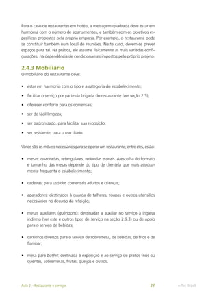 Para o caso de restaurantes em hotéis, a metragem quadrada deve estar em
harmonia com o número de apartamentos, e também com os objetivos es-
pecíficos propostos pela própria empresa. Por exemplo, o restaurante pode
se constituir também num local de reuniões. Neste caso, devem-se prever
espaços para tal. Na prática, ele assume fisicamente as mais variadas confi-
gurações, na dependência de condicionantes impostos pelo próprio projeto.
2.4.3 Mobiliário
O mobiliário do restaurante deve:
•	 estar em harmonia com o tipo e a categoria do estabelecimento;
•	 facilitar o serviço por parte da brigada do restaurante (ver seção 2.5);
•	 oferecer conforto para os comensais;
•	 ser de fácil limpeza;
•	 ser padronizado, para facilitar sua reposição;
•	 ser resistente, para o uso diário.
Vários são os móveis necessários para se operar um restaurante; entre eles, estão:
•	 mesas: quadradas, retangulares, redondas e ovais. A escolha do formato
e tamanho das mesas depende do tipo de clientela que mais assidua-
mente frequenta o estabelecimento;
•	 cadeiras: para uso dos comensais adultos e crianças;
•	 aparadores: destinados à guarda de talheres, roupas e outros utensílios
necessários no decurso da refeição;
•	 mesas auxiliares (guéridons): destinadas a auxiliar no serviço à inglesa
indireto (ver este e outros tipos de serviço na seção 2.9.3) ou de apoio
para o serviço de bebidas;
•	 carrinhos diversos para o serviço de sobremesa, de bebidas, de frios e de
flambar;
•	 mesa para buffet: destinada à exposição e ao serviço de pratos frios ou
quentes, sobremesas, frutas, queijos e outros.
e-Tec Brasil
Aula 2 – Restaurante e serviços 27
 