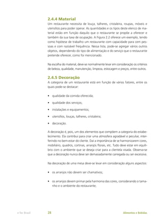 2.4.4 Material
Um restaurante necessita de louça, talheres, cristaleira, roupas, móveis e
utensílios para poder operar. As quantidades e os tipos deste elenco de ma-
terial estão em função daquilo que o restaurante se propõe a oferecer e
também da sua taxa de ocupação. A Figura 2.2 oferece um exemplo, tendo
como hipótese de trabalho um restaurante com capacidade para cem pes-
soas e com razoável frequência. Nessa lista, pode-se agregar vários outros
objetos, dependendo do tipo de alimentação e do serviço que o restaurante
pretende oferecer, como foi mencionado.
Na escolha do material, deve-se normalmente levar em consideração os critérios
de beleza, qualidade, manutenção, limpeza, estocagem e preços, entre outros.
2.4.5 Decoração
A categoria de um restaurante está em função de vários fatores, entre os
quais pode-se destacar:
•	 qualidade da comida oferecida;
•	 qualidade dos serviços;
•	 instalações e equipamentos;
•	 utensílios, louças, talheres, cristaleira;
•	 decoração.
A decoração é, pois, um dos elementos que compõem a categoria do estabe-
lecimento. Ela contribui para criar uma atmosfera agradável e peculiar, inter-
ferindo no bem-estar do cliente. Daí a importância de se harmonizarem cores,
mobiliário, quadros, cortinas, arranjos florais, etc. Tudo deve estar em equilí-
brio com o ambiente que se deseja criar para a clientela visada. Observa-se
que a decoração nunca deve ser demasiadamente carregada ou ser excessiva.
Na decoração de uma mesa deve-se levar em consideração alguns aspectos:
•	 os arranjos não devem ser chamativos;
•	 os arranjos devem primar pela harmonia das cores, considerando o tama-
nho e o ambiente do restaurante;
Alimentos e Bebidas
e-Tec Brasil 28
 