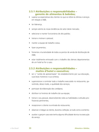 2.5.1 Atribuições e responsabilidades –
gerente de alimentos & bebidas;
•	 superar as expectativas dos clientes no que se refere às ofertas e serviços
em relação à A&B;
•	 ter liderança;
•	 sempre atento às novas tendências do setor deste mercado;
•	 selecionar e manter funcionários de alto padrão;
•	 treinar e motivar o pessoal;
•	 manter a equipe de trabalho coesa;
•	 fazer orçamentos;
•	 fomentar a lucratividade de todos os pontos de venda de distribuição de
A&B;
•	 estar totalmente entrosado com o trabalho dos demais departamentos
de um hotel se for o caso.
2.5.2 Atribuições e responsabilidades –
maître d’hotel e executivo;
•	 ser o “cartão de apresentação” do estabelecimento por sua educação,
suas boas maneiras e sua cortesia;
•	 supervisionar e controlar todo o trabalho executado no restaurante, ga-
rantindo, desse modo, a qualidade dos serviços;
•	 participar da elaboração dos cardápios;
•	 distribuir os horários de trabalho da sua equipe;
•	 treinar o seu pessoal, desenvolvendo neles as habilidades e atitudes pro-
fissionais pertinentes;
•	 recepcionar o cliente na entrada do restaurante;
•	 observar e indagar ao cliente, durante a refeição, se tudo corre a contento;
•	 auxiliar o garçom caso este tenha alguma dificuldade técnica na execução
do serviço;
Alimentos e Bebidas
e-Tec Brasil 30
 