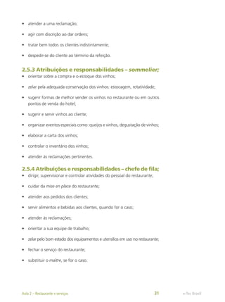 •	 atender a uma reclamação;
•	 agir com discrição ao dar ordens;
•	 tratar bem todos os clientes indistintamente;
•	 despedir-se do cliente ao término da refeição.
2.5.3 Atribuições e responsabilidades – sommelier;
•	 orientar sobre a compra e o estoque dos vinhos;
•	 zelar pela adequada conservação dos vinhos: estocagem, rotatividade;
•	 sugerir formas de melhor vender os vinhos no restaurante ou em outros
pontos de venda do hotel;
•	 sugerir e servir vinhos ao cliente;
•	 organizar eventos especiais como: queijos e vinhos, degustação de vinhos;
•	 elaborar a carta dos vinhos;
•	 controlar o inventário dos vinhos;
•	 atender às reclamações pertinentes.
2.5.4 Atribuições e responsabilidades – chefe de fila;
•	 dirigir, supervisionar e controlar atividades do pessoal do restaurante;
•	 cuidar da mise en place do restaurante;
•	 atender aos pedidos dos clientes;
•	 servir alimentos e bebidas aos clientes, quando for o caso;
•	 atender às reclamações;
•	 orientar a sua equipe de trabalho;
•	 zelar pelo bom estado dos equipamentos e utensílios em uso no restaurante;
•	 fechar o serviço do restaurante;
•	 substituir o maître, se for o caso.
e-Tec Brasil
Aula 2 – Restaurante e serviços 31
 