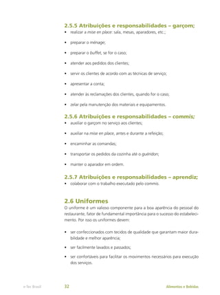 2.5.5 Atribuições e responsabilidades – garçom;
•	 realizar a mise en place: sala, mesas, aparadores, etc.;
•	 preparar o ménage;
•	 preparar o buffet, se for o caso;
•	 atender aos pedidos dos clientes;
•	 servir os clientes de acordo com as técnicas de serviço;
•	 apresentar a conta;
•	 atender às reclamações dos clientes, quando for o caso;
•	 zelar pela manutenção dos materiais e equipamentos.
2.5.6 Atribuições e responsabilidades – commis;
•	 auxiliar o garçom no serviço aos clientes;
•	 auxiliar na mise en place, antes e durante a refeição;
•	 encaminhar as comandas;
•	 transportar os pedidos da cozinha até o guéridon;
•	 manter o aparador em ordem.
2.5.7 Atribuições e responsabilidades – aprendiz;
•	 colaborar com o trabalho executado pelo commis.
2.6 Uniformes
O uniforme é um valioso componente para a boa aparência do pessoal do
restaurante, fator de fundamental importância para o sucesso do estabeleci-
mento. Por isso os uniformes devem:
•	 ser confeccionados com tecidos de qualidade que garantam maior dura-
bilidade e melhor aparência;
•	 ser facilmente lavados e passados;
•	 ser confortáveis para facilitar os movimentos necessários para execução
dos serviços.
Alimentos e Bebidas
e-Tec Brasil 32
 