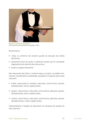 Figura 2.3: Uniforme de garçom
Fonte: http://www.sxc.hu/browse.phtml?f=download&id=157966
Recomenda-se:
•	 utilizar os uniformes tão somente quando da execução das tarefas
pertinentes;
•	 diariamente trocar de camisa e substituí-la sempre que for constatado
esgarçamento do colarinho e/ou dos punhos;
•	 limpar os sapatos diariamente.
Nos restaurantes dos hotéis, o uniforme segue, em geral, um padrão inter-
nacional, marcado pela sua sobriedade, que pode ser o seguinte, para o sexo
masculino:
•	 maître: casaco preto ou smoking, calça preta, camisa branca, gravata-
borboleta preta, meias e sapatos pretos;
•	 garçom: casaco branco, calça preta, camisa branca, gilê preto, gravata-
borboleta preta, meias e sapatos pretos;
•	 commis: casaco branco, calça preta, camisa branca, gilê preto, gravata-
borboleta branca, meias e sapatos pretos.
Tradicionalmente a brigada do restaurante era composta por pessoas do
sexo masculino.
e-Tec Brasil
Aula 2 – Restaurante e serviços 33
 