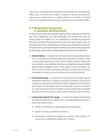 Hoje em dia, as do sexo feminino estão se fazendo cada vez mais presentes.
Nesse caso, o uniforme mais usado é o seguinte: saia escura (preta/azul),
meias escuras, camisa branca e jaqueta francesa ou também uma blusa
branca com gravata-borboleta ou laço, sapatos escuros com saltos médios.
2.7 Requisitos pessoais
e conduta profissional
O restaurante faz parte da sociedade moderna. Nele, as pessoas se encontram
para não só degustarem uma boa alimentação, mas também para rever um
amigo, realizar um negócio, etc. Em consequência, a brigada do restaurante
deve estar suficientemente preparada para lidar com essas pessoas. Deve ser
possuidora de inúmeros atributos físicos, intelectuais, profissionais e morais que,
necessariamente, fazem parte do perfil profissional de cada um dos componen-
tes da brigada. Vejamos alguns desses aspectos mais pormenorizadamente:
a)	 Asseio/hábitos – o restaurante é um local onde são manipulados alimen-
tos. Em consequência, a limpeza deve primar sob todos os aspectos: mãos
e unhas limpas, barba feita, higiene bucal, cabelos cortados, banhos diá-
rios, perfumes e joias discretos. Além disso, a brigada do restaurante deve
possuir hábitos agradáveis, isto é, evitar passar a mão nos cabelos, nos
olhos, no nariz e na boca; não fumar, não mascar chicletes, não se encostar
em paredes e móveis e não se intrometer em conversas de clientes.
b)	 Cortesia/educação – a cortesia deve estar presente em todo o agir da
brigada do restaurante, necessária tanto para os clientes como para os
colegas. Faz parte do perfil profissional desta categoria de funcionários o
agir sempre com delicadeza, tato e boa educação, sem cair no esnobis-
mo. Agir cortesmente significa agradar os clientes através de um trabalho
profissional bem executado, ou seja, modos respeitosos, sem servilismo.
c)	 Cooperação/espírito de equipe – o sucesso do restaurante depende
da cooperação de toda a brigada, isto é, da solidariedade profissional. O
espírito de equipe implica:
•	 realizar um trabalho com participação de outras pessoas;
•	 ajudar os colegas, quando for necessário;
•	 desenvolver o espírito de coleguismo, evitando, desse modo, o fo-
mento de um ambiente de intriga e de “fofocas”.
Alimentos e Bebidas
e-Tec Brasil 34
 