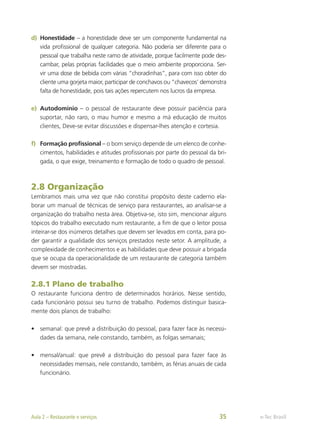 d)	 Honestidade – a honestidade deve ser um componente fundamental na
vida profissional de qualquer categoria. Não poderia ser diferente para o
pessoal que trabalha neste ramo de atividade, porque facilmente pode des-
cambar, pelas próprias facilidades que o meio ambiente proporciona. Ser-
vir uma dose de bebida com várias “choradinhas”, para com isso obter do
cliente uma gorjeta maior, participar de conchavos ou “chavecos’ demonstra
falta de honestidade, pois tais ações repercutem nos lucros da empresa.
e)	 Autodomínio – o pessoal de restaurante deve possuir paciência para
suportar, não raro, o mau humor e mesmo a má educação de muitos
clientes, Deve-se evitar discussões e dispensar-lhes atenção e cortesia.
f)	 Formação profissional – o bom serviço depende de um elenco de conhe-
cimentos, habilidades e atitudes profissionais por parte do pessoal da bri-
gada, o que exige, treinamento e formação de todo o quadro de pessoal.
2.8 Organização
Lembramos mais uma vez que não constitui propósito deste caderno ela-
borar um manual de técnicas de serviço para restaurantes, ao analisar-se a
organização do trabalho nesta área. Objetiva-se, isto sim, mencionar alguns
tópicos do trabalho executado num restaurante, a fim de que o leitor possa
inteirar-se dos inúmeros detalhes que devem ser levados em conta, para po-
der garantir a qualidade dos serviços prestados neste setor. A amplitude, a
complexidade de conhecimentos e as habilidades que deve possuir a brigada
que se ocupa da operacionalidade de um restaurante de categoria também
devem ser mostradas.
2.8.1 Plano de trabalho
O restaurante funciona dentro de determinados horários. Nesse sentido,
cada funcionário possui seu turno de trabalho. Podemos distinguir basica-
mente dois planos de trabalho:
•	 semanal: que prevê a distribuição do pessoal, para fazer face às necessi-
dades da semana, nele constando, também, as folgas semanais;
•	 mensal/anual: que prevê a distribuição do pessoal para fazer face às
necessidades mensais, nele constando, também, as férias anuais de cada
funcionário.
e-Tec Brasil
Aula 2 – Restaurante e serviços 35
 