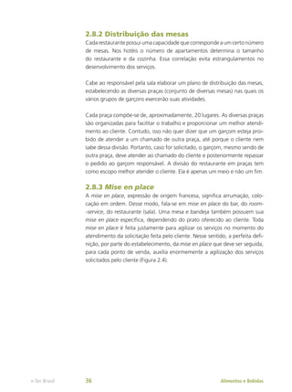 2.8.2 Distribuição das mesas
Cada restaurante possui uma capacidade que corresponde a um certo número
de mesas. Nos hotéis o número de apartamentos determina o tamanho
do restaurante e da cozinha. Essa correlação evita estrangulamentos no
desenvolvimento dos serviços.
Cabe ao responsável pela sala elaborar um plano de distribuição das mesas,
estabelecendo as diversas praças (conjunto de diversas mesas) nas quais os
vários grupos de garçons exercerão suas atividades.
Cada praça compõe-se de, aproximadamente, 20 lugares. As diversas praças
são organizadas para facilitar o trabalho e proporcionar um melhor atendi-
mento ao cliente. Contudo, isso não quer dizer que um garçom esteja proi-
bido de atender a um chamado de outra praça, até porque o cliente nem
sabe dessa divisão. Portanto, caso for solicitado, o garçom, mesmo sendo de
outra praça, deve atender ao chamado do cliente e posteriormente repassar
o pedido ao garçom responsável. A divisão do restaurante em praças tem
como escopo melhor atender o cliente. Ela é apenas um meio e não um fim.
2.8.3 Mise en place
A mise en place, expressão de origem francesa, significa arrumação, colo-
cação em ordem. Desse modo, fala-se em mise en place do bar, do room-
-service, do restaurante (sala). Uma mesa e bandeja também possuem sua
mise en place específica, dependendo do prato oferecido ao cliente. Toda
mise en place é feita justamente para agilizar os serviços no momento do
atendimento da solicitação feita pelo cliente. Nesse sentido, a perfeita defi-
nição, por parte do estabelecimento, da mise en place que deve ser seguida,
para cada ponto de venda, auxilia enormemente a agilização dos serviços
solicitados pelo cliente (Figura 2.4).
Alimentos e Bebidas
e-Tec Brasil 36
 