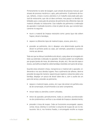 Primeiramente no setor de lavagem, quer através de processo manual, quer
através de processo mecânico e, após, pelo polimento. O polimento de lou-
ças, talheres, cristais e outros utensílios é um trabalho executado pelo pes-
soal do restaurante, que não só deve conhecer, mas possuir as devidas ha-
bilidades para a execução do processo de polimento dos diferentes tipos de
material utilizado no restaurante. Esse trabalho de polimento e ordenação
do aparador é realizado durante a mise en place da sala, que consiste basi-
camente no seguinte:
•	 reunir o material de limpeza necessário como: panos (que não soltem
fiapos), álcool e bandejas;
•	 separar os diferentes tipos de material (copos, xícaras, pires etc.);
•	 proceder ao polimento, isto é, despejar uma determinada quantia de
álcool no primeiro prato ou copo, por exemplo, passando-o sucessiva-
mente aos demais.
Toda vez que se efetuar transferência do álcool, a peça deve ser enxugada em
toda sua extensão e colocada no aparador. Os pratos podem ser empilhados
por grupos (pratos de mesa, de sobremesa, de pão, etc.). No caso de copos e
xícaras, aconselha-se dispô-los sobre bandejas revestidas com pano de serviço.
Quando estas estiverem cheias, transporta-se o material até o aparador, or-
denando-o nos seus devidos lugares. Para o polimento de talheres, deve-se
proceder da seguinte maneira: separá-los por espécie e colocá-los sobre uma
bandeja; despejar um pouco de álcool sobre eles e, com o auxílio de um
pano de serviço, proceder ao polimento;
•	 separar o material (copos, pratos, etc.) que não estiver em perfeito esta-
do de conservação, encaminhando-o ao setor competente;
•	 revisar todos os utensílios a serem utilizados;
•	 retirar do aparador, periodicamente, todos os utensílios acondicionado-
res de condimentos e verificar o seu estado de limpeza e abastecimento;
•	 proceder à troca de roupas. Cabe ao funcionário encarregado: separar,
contar, trocar, distribuir e controlar o conjunto de roupas de uso no res-
taurante. Isto é, nos horários fixados, o encarregado recolhe as roupas
Alimentos e Bebidas
e-Tec Brasil 38
 