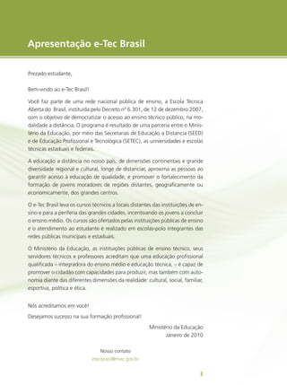 e-Tec Brasil
3
3
Apresentação e-Tec Brasil
Prezado estudante,
Bem-vindo ao e-Tec Brasil!
Você faz parte de uma rede nacional pública de ensino, a Escola Técnica
Aberta do Brasil, instituída pelo Decreto nº 6.301, de 12 de dezembro 2007,
com o objetivo de democratizar o acesso ao ensino técnico público, na mo-
dalidade a distância. O programa é resultado de uma parceria entre o Minis-
tério da Educação, por meio das Secretarias de Educação a Distancia (SEED)
e de Educação Profissional e Tecnológica (SETEC), as universidades e escolas
técnicas estaduais e federais.
A educação a distância no nosso país, de dimensões continentais e grande
diversidade regional e cultural, longe de distanciar, aproxima as pessoas ao
garantir acesso à educação de qualidade, e promover o fortalecimento da
formação de jovens moradores de regiões distantes, geograficamente ou
economicamente, dos grandes centros.
O e-Tec Brasil leva os cursos técnicos a locais distantes das instituições de en-
sino e para a periferia das grandes cidades, incentivando os jovens a concluir
o ensino médio. Os cursos são ofertados pelas instituições públicas de ensino
e o atendimento ao estudante é realizado em escolas-polo integrantes das
redes públicas municipais e estaduais.
O Ministério da Educação, as instituições públicas de ensino técnico, seus
servidores técnicos e professores acreditam que uma educação profissional
qualificada – integradora do ensino médio e educação técnica, – é capaz de
promover o cidadão com capacidades para produzir, mas também com auto-
nomia diante das diferentes dimensões da realidade: cultural, social, familiar,
esportiva, política e ética.
Nós acreditamos em você!
Desejamos sucesso na sua formação profissional!
Ministério da Educação
Janeiro de 2010
Nosso contato
etecbrasil@mec.gov.br
 