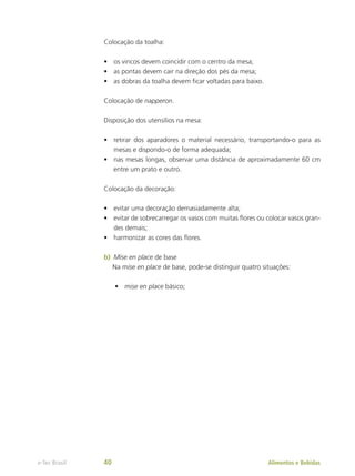 Colocação da toalha:
•	 os vincos devem coincidir com o centro da mesa;
•	 as pontas devem cair na direção dos pés da mesa;
•	 as dobras da toalha devem ficar voltadas para baixo.
Colocação de napperon.
Disposição dos utensílios na mesa:
•	 retirar dos aparadores o material necessário, transportando-o para as
mesas e dispondo-o de forma adequada;
•	 nas mesas longas, observar uma distância de aproximadamente 60 cm
entre um prato e outro.
Colocação da decoração:
•	 evitar uma decoração demasiadamente alta;
•	 evitar de sobrecarregar os vasos com muitas flores ou colocar vasos gran-
des demais;
•	 harmonizar as cores das flores.
b)	 Mise en place de base
Na mise en place de base, pode-se distinguir quatro situações:
•	 mise en place básico;
Alimentos e Bebidas
e-Tec Brasil 40
 
