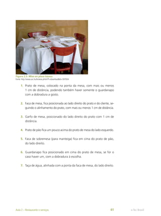 Figura 2.5: Mise en place básico
Fonte: http://www.sxc.hu/browse.phtml?f=download&id=597934
1.	 Prato de mesa, colocado na ponta da mesa, com mais ou menos
1 cm de distância, podendo também haver somente o guardanapo
com a dobradura a gosto.
2.	 Faca de mesa, fica posicionada ao lado direito do prato e do cliente, se-
guindo o alinhamento do prato, com mais ou menos 1 cm de distância.
3.	 Garfo de mesa, posicionado do lado direito do prato com 1 cm de
distância.
4.	 Prato de pão fica um pouco acima do prato de mesa do lado esquerdo.
5.	 Faca de sobremesa (para manteiga) fica em cima do prato de pão,
do lado direito.
6.	 Guardanapo fica posicionado em cima do prato de mesa, se for o
caso haver um, com a dobradura à escolha.
7.	 Taça de água, alinhada com a ponta da faca de mesa, do lado direito.
e-Tec Brasil
Aula 2 – Restaurante e serviços 41
 