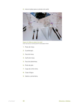 c)	 mise en place para o serviço à la carte
Figura 2.6: Mise en place à la carte
Fonte: http://www.sxc.hu/browse.phtml?f=download&id=597934
1.	 Prato de mesa.
2.	 Guardanapo.
3.	 Faca de mesa.
4.	 Garfo de mesa.
5.	 Faca de sobremesa.
6.	 Prato de pão.
7.	 Copo de vinho tinto.
8.	 Copo d’água.
9.	 Saleiro e pimenteira.
Alimentos e Bebidas
e-Tec Brasil 42
 