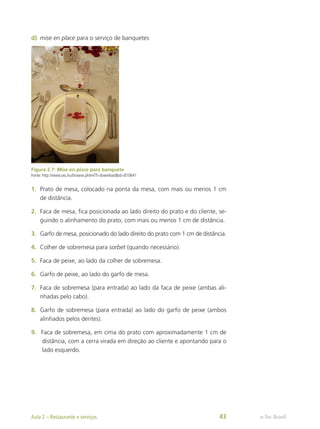 d)	 mise en place para o serviço de banquetes
Figura 2.7: Mise en place para banquete
Fonte: http://www.sxc.hu/browse.phtml?f=download&id=810641
1.	 Prato de mesa, colocado na ponta da mesa, com mais ou menos 1 cm
de distância.
2.	 Faca de mesa, fica posicionada ao lado direito do prato e do cliente, se-
guindo o alinhamento do prato, com mais ou menos 1 cm de distância.
3.	 Garfo de mesa, posicionado do lado direito do prato com 1 cm de distância.
4.	 Colher de sobremesa para sorbet (quando necessário).
5.	 Faca de peixe, ao lado da colher de sobremesa.
6.	 Garfo de peixe, ao lado do garfo de mesa.
7.	 Faca de sobremesa (para entrada) ao lado da faca de peixe (ambas ali-
nhadas pelo cabo).
8.	 Garfo de sobremesa (para entrada) ao lado do garfo de peixe (ambos
alinhados pelos dentes).
9.	 Faca de sobremesa, em cima do prato com aproximadamente 1 cm de
distância, com a cerra virada em direção ao cliente e apontando para o
lado esquerdo.
e-Tec Brasil
Aula 2 – Restaurante e serviços 43
 