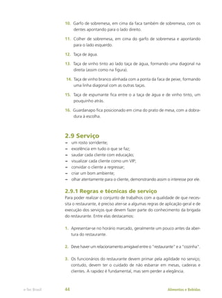 10.	 Garfo de sobremesa, em cima da faca também de sobremesa, com os
dentes apontando para o lado direito.
11.	 Colher de sobremesa, em cima do garfo de sobremesa e apontando
para o lado esquerdo.
12.	 Taça de água.
13.	 Taça de vinho tinto ao lado taça de água, formando uma diagonal na
direita (assim como na figura).
14.	Taça de vinho branco alinhada com a ponta da faca de peixe, formando
uma linha diagonal com as outras taças.
15.	 Taça de espumante fica entre o a taça de água e de vinho tinto, um
pouquinho atrás.
16.	 Guardanapo fica posicionado em cima do prato de mesa, com a dobra-
dura à escolha.
2.9 Serviço
–
– um rosto sorridente;
–
– excelência em tudo o que se faz;
–
– saudar cada cliente com educação;
–
– visualizar cada cliente como um VIP;
–
– convidar o cliente a regressar;
–
– criar um bom ambiente;
–
– olhar atentamente para o cliente, demonstrando assim o interesse por ele.
2.9.1 Regras e técnicas de serviço
Para poder realizar o conjunto de trabalhos com a qualidade de que neces-
sita o restaurante, é preciso ater-se a algumas regras de aplicação geral e de
execução dos serviços que devem fazer parte do conhecimento da brigada
do restaurante. Entre elas destacamos:
1.	 Apresentar-se no horário marcado, geralmente um pouco antes da aber-
tura do restaurante.
2.	 Deve haver um relacionamento amigável entre o “restaurante” e a “cozinha”.
3.	 Os funcionários do restaurante devem primar pela agilidade no serviço;
contudo, devem ter o cuidado de não esbarrar em mesas, cadeiras e
clientes. A rapidez é fundamental, mas sem perder a elegância.
Alimentos e Bebidas
e-Tec Brasil 44
 